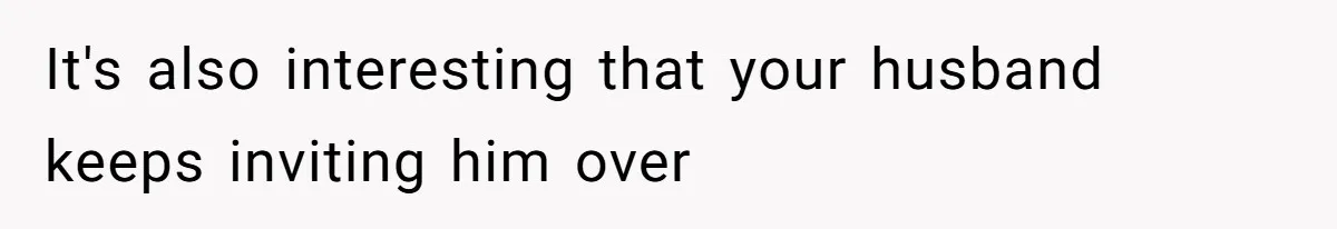 It's also interesting that your husband keeps inviting him over