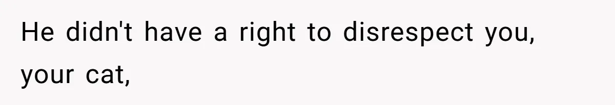 He didn't have a right to disrespect you, your cat,