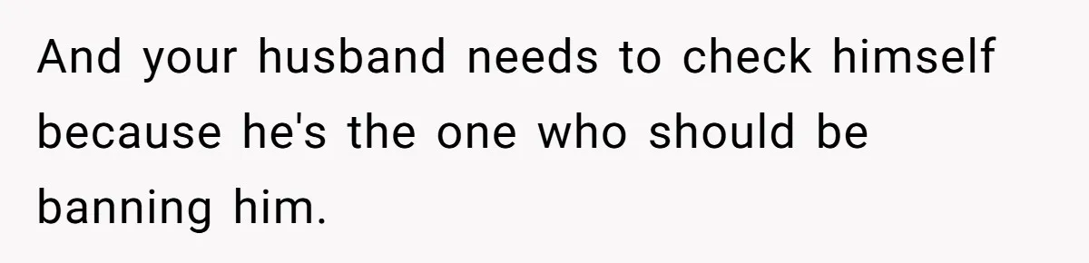 And your husband needs to check himself because he's the one who should be banning him.