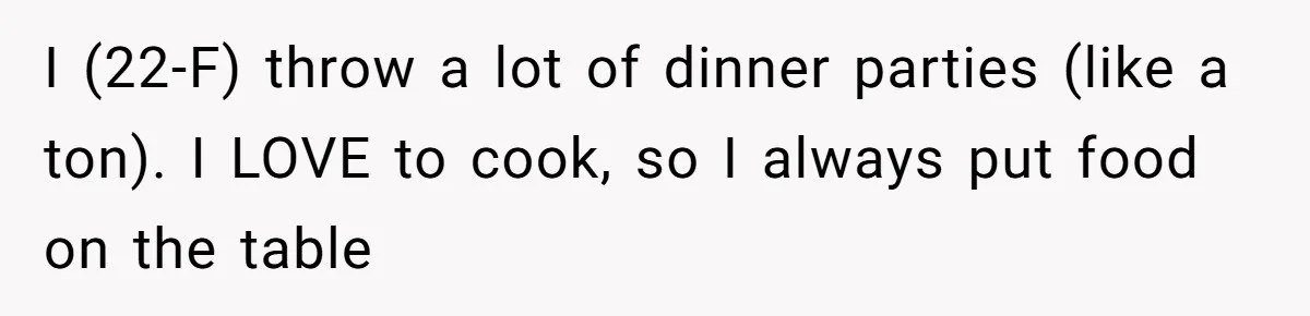 I (22-F) throw a lot of dinner parties (like a ton). I LOVE to cook, so I always put food on the table