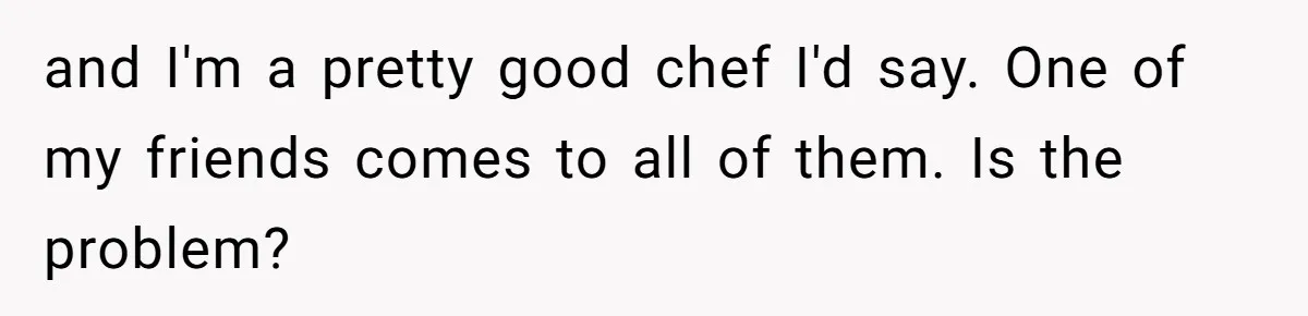 and I'm a pretty good chef I'd say. One of my friends comes to all of them. Is the problem?