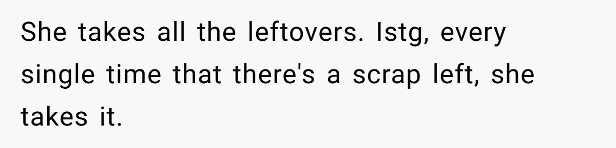 She takes all the leftovers. Istg, every single time that there's a scrap left, she takes it.