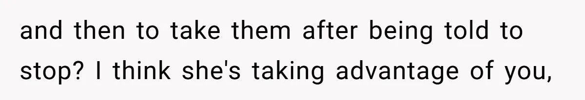 and then to take them after being told to stop? I think she's taking advantage of you,
