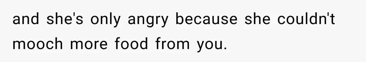 and she's only angry because she couldn't mooch more food from you.