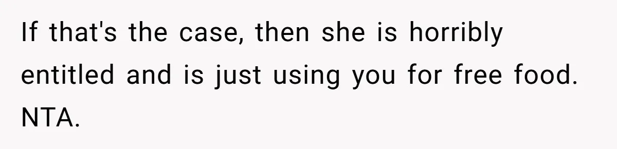 If that's the case, then she is horribly entitled and is just using you for free food. NTA.