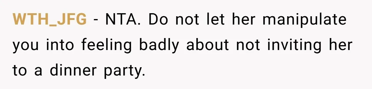 WTH_JFG − NTA. Do not let her manipulate you into feeling badly about not inviting her to a dinner party.