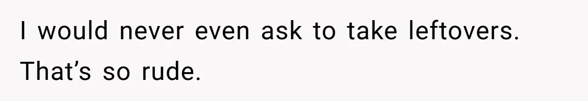 I would never even ask to take leftovers. That’s so rude.