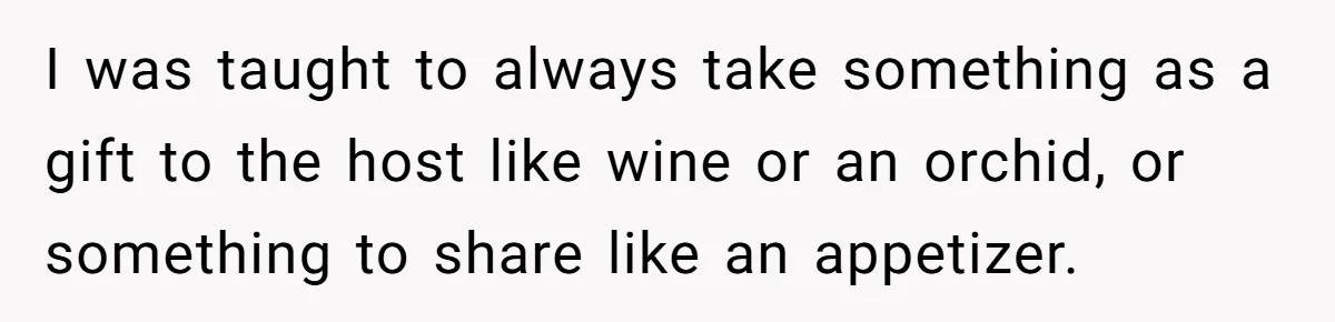 I was taught to always take something as a gift to the host like wine or an orchid, or something to share like an appetizer.