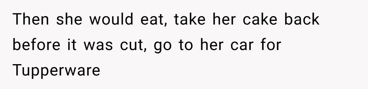 Then she would eat, take her cake back before it was cut, go to her car for Tupperware