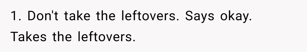 1. Don't take the leftovers. Says okay. Takes the leftovers.