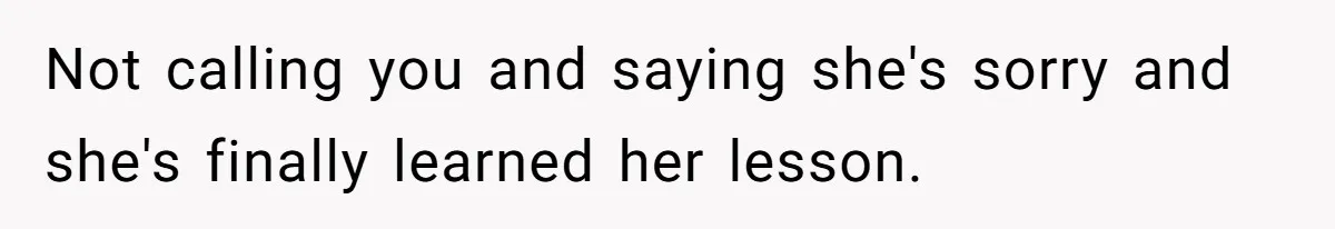 Not calling you and saying she's sorry and she's finally learned her lesson.