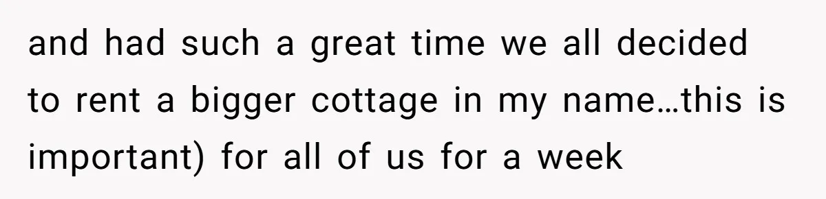 and had such a great time we all decided to rent a bigger cottage in my name…this is important) for all of us for a week