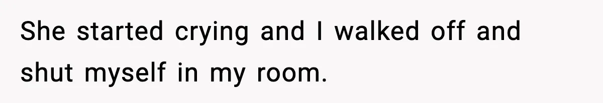She started crying and I walked off and shut myself in my room.