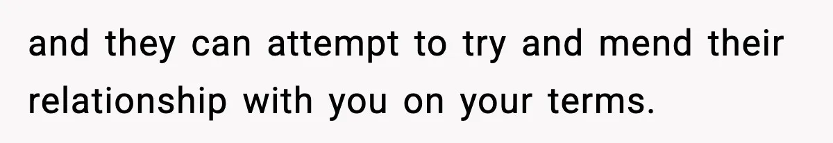 and they can attempt to try and mend their relationship with you on your terms.