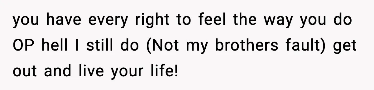 you have every right to feel the way you do OP hell I still do (Not my brothers fault) get out and live your life!