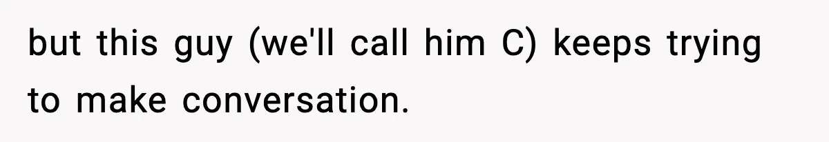 but this guy (we'll call him C) keeps trying to make conversation.