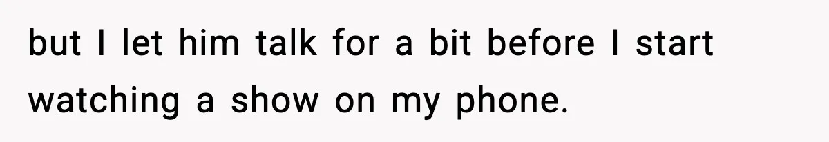 but I let him talk for a bit before I start watching a show on my phone.