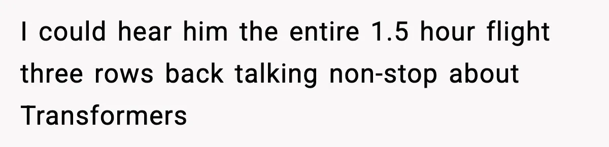 I could hear him the entire 1.5 hour flight three rows back talking non-stop about Transformers