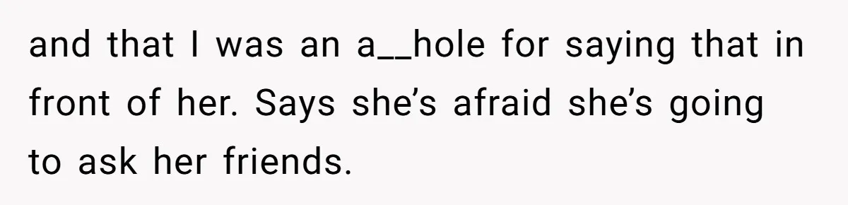 and that I was an a__hole for saying that in front of her. Says she’s afraid she’s going to ask her friends.