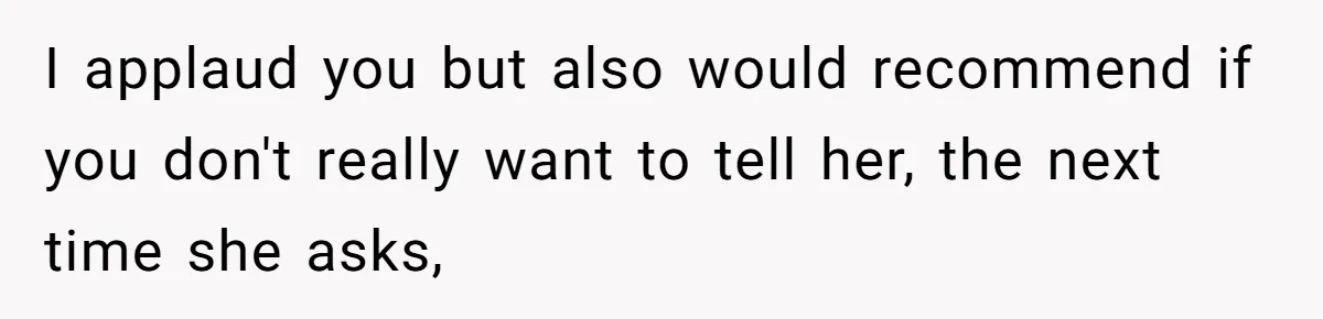 I applaud you but also would recommend if you don't really want to tell her, the next time she asks,
