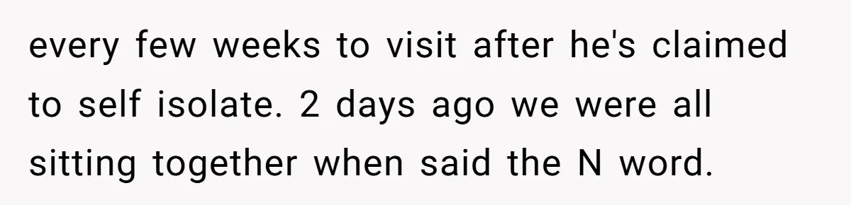 Family Tensions Explode After Brother Insists on Using Slurs in the Home every few weeks to visit after he's claimed to self isolate. 2 days ago we were all sitting together when said the N word.