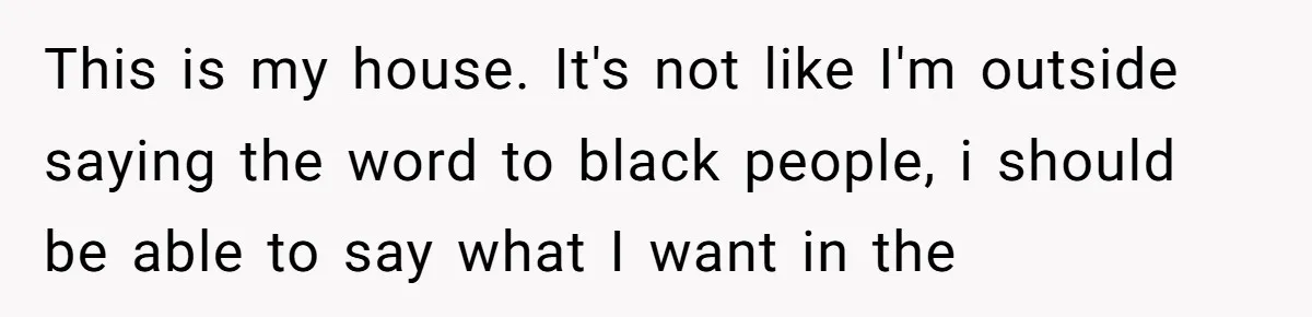 Family Tensions Explode After Brother Insists on Using Slurs in the Home This is my house. It's not like I'm outside saying the word to black people, i should be able to say what I want in the