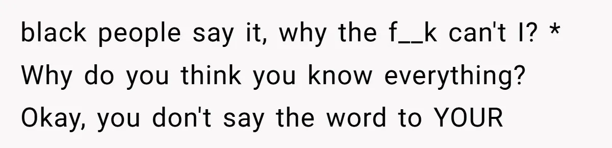 Family Tensions Explode After Brother Insists on Using Slurs in the Home black people say it, why the f__k can't I? * Why do you think you know everything? Okay, you don't say the word to YOUR