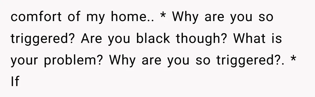 Family Tensions Explode After Brother Insists on Using Slurs in the Home comfort of my home.. * Why are you so triggered? Are you black though? What is your problem? Why are you so triggered?. * If