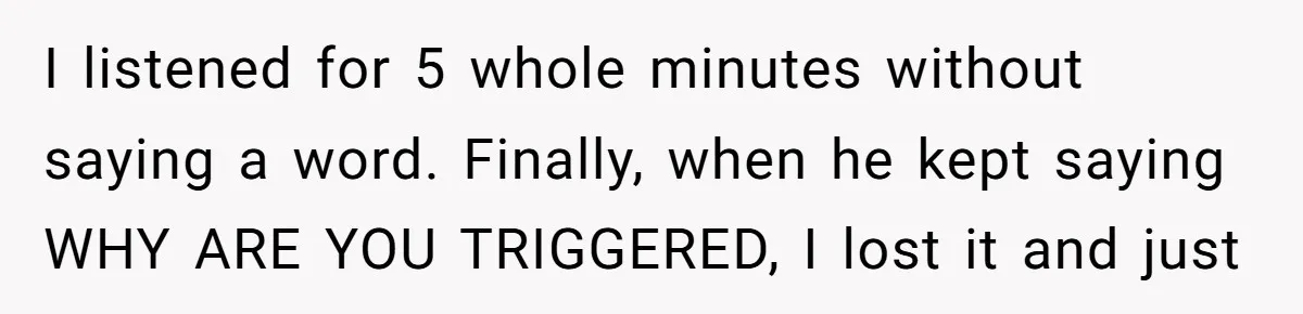 Family Tensions Explode After Brother Insists on Using Slurs in the Home I listened for 5 whole minutes without saying a word. Finally, when he kept saying WHY ARE YOU TRIGGERED, I lost it and just