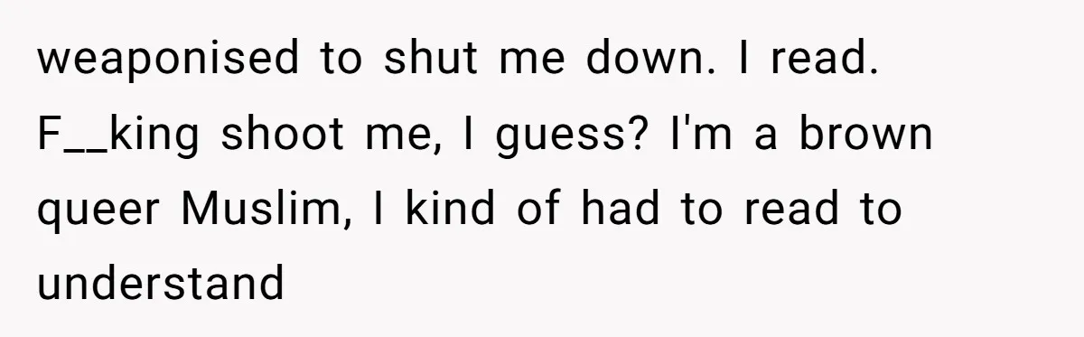 Family Tensions Explode After Brother Insists on Using Slurs in the Home weaponised to shut me down. I read. F__king shoot me, I guess? I'm a brown queer Muslim, I kind of had to read to understand