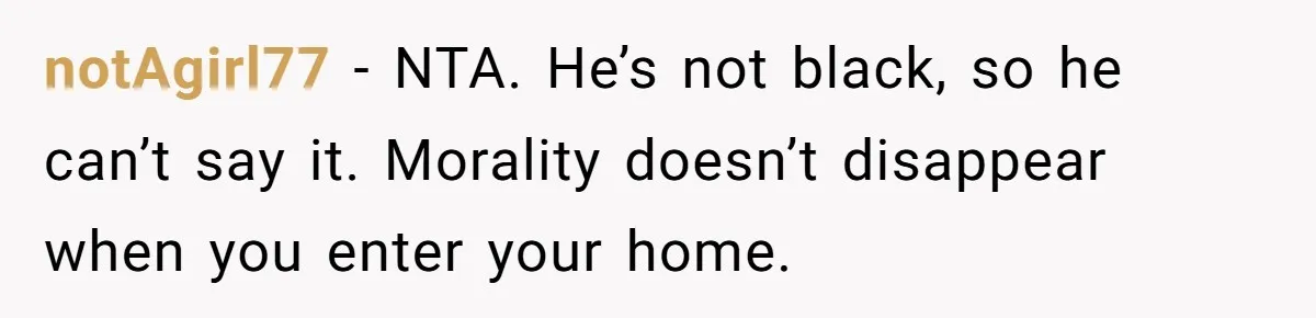 Family Tensions Explode After Brother Insists on Using Slurs in the Home notAgirl77 − NTA. He’s not black, so he can’t say it. Morality doesn’t disappear when you enter your home.