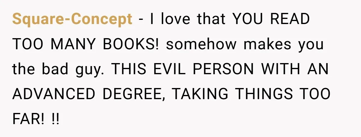 Family Tensions Explode After Brother Insists on Using Slurs in the Home Square-Concept − I love that YOU READ TOO MANY BOOKS! somehow makes you the bad guy. THIS EVIL PERSON WITH AN ADVANCED DEGREE, TAKING THINGS TOO FAR! !!
