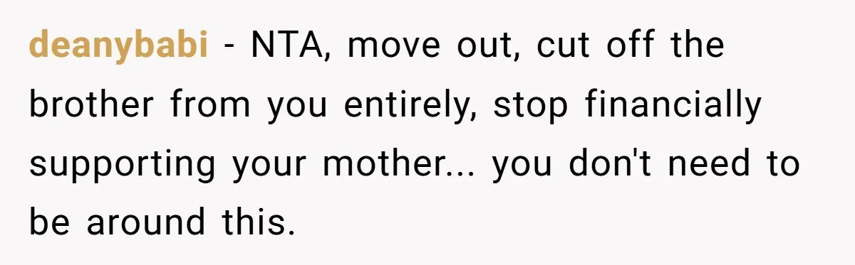 Family Tensions Explode After Brother Insists on Using Slurs in the Home deanybabi − NTA, move out, cut off the brother from you entirely, stop financially supporting your mother... you don't need to be around this.