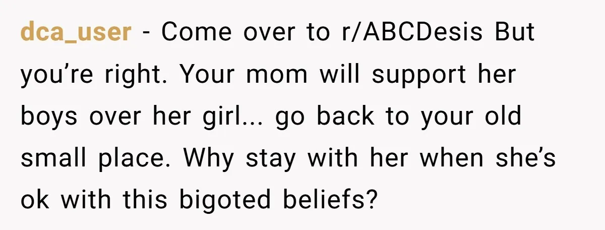Family Tensions Explode After Brother Insists on Using Slurs in the Home dca_user − Come over to r/ABCDesis But you’re right. Your mom will support her boys over her girl... go back to your old small place. Why stay with her when...