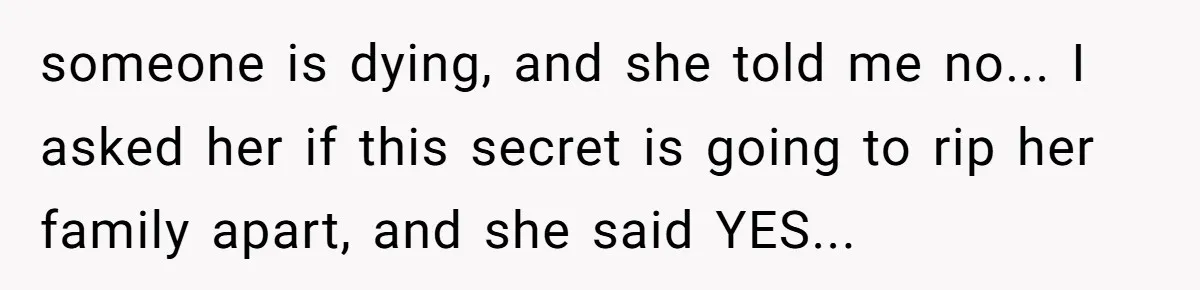 A Husband Left in the Dark: When a Sudden Family Secret Creates an Emotional Wall someone is dying, and she told me no... I asked her if this secret is going to rip her family apart, and she said YES...