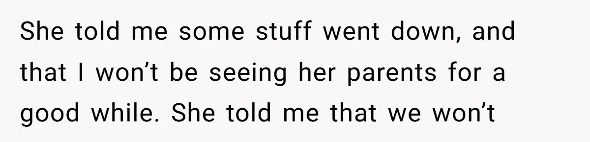 A Husband Left in the Dark: When a Sudden Family Secret Creates an Emotional Wall She told me some stuff went down, and that I won’t be seeing her parents for a good while. She told me that we won’t