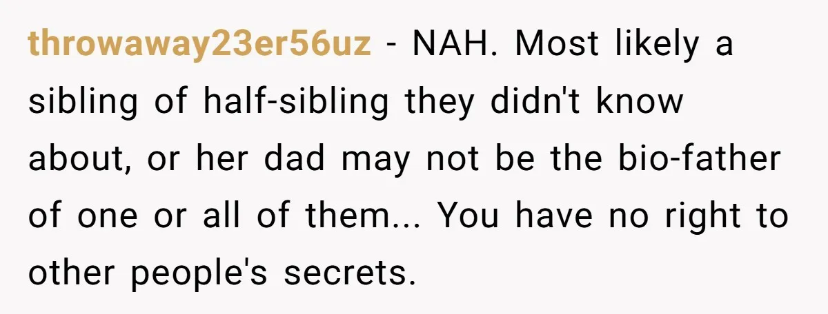 A Husband Left in the Dark: When a Sudden Family Secret Creates an Emotional Wall throwaway23er56uz − NAH. Most likely a sibling of half-sibling they didn't know about, or her dad may not be the bio-father of one or all of them... You have no...