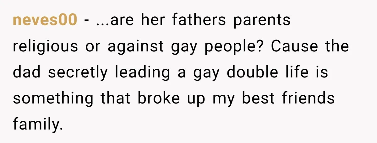 A Husband Left in the Dark: When a Sudden Family Secret Creates an Emotional Wall neves00 − ...are her fathers parents religious or against gay people? Cause the dad secretly leading a gay double life is something that broke up my best friends family.