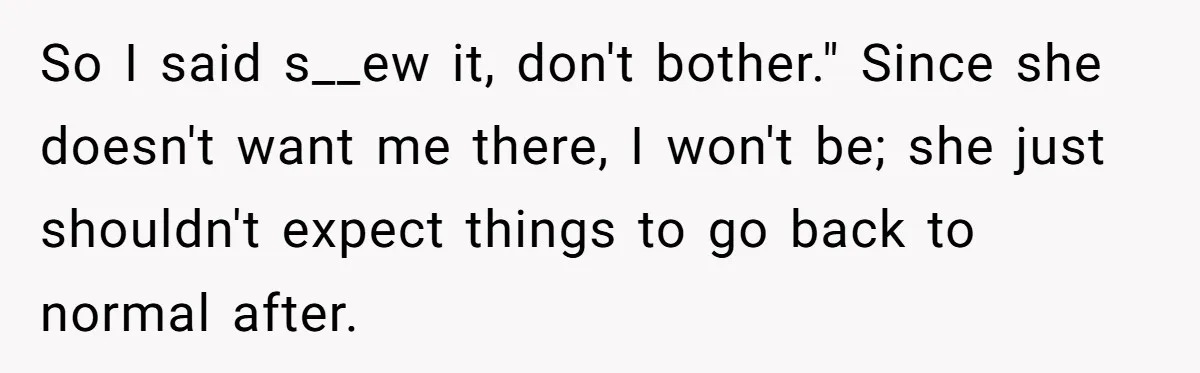So I said s__ew it, don't bother." Since she doesn't want me there, I won't be; she just shouldn't expect things to go back to normal after.