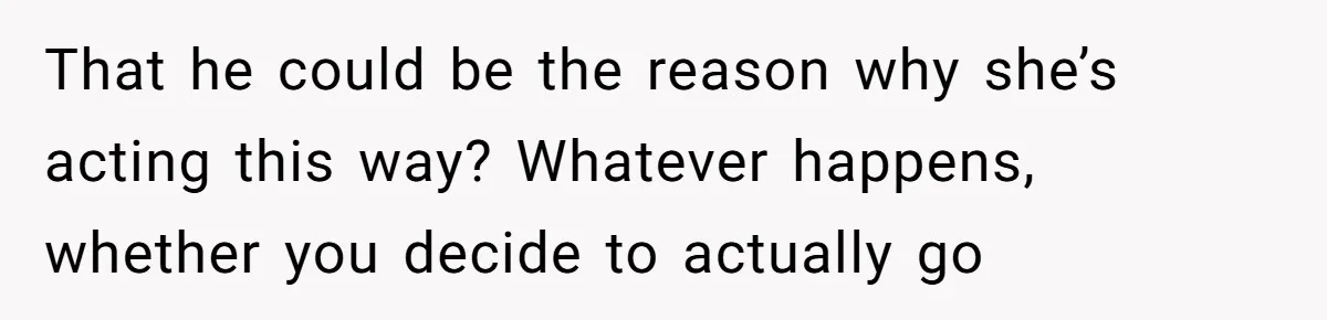 That he could be the reason why she’s acting this way? Whatever happens, whether you decide to actually go