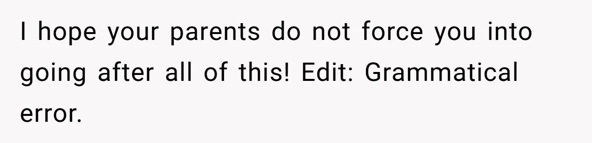 I hope your parents do not force you into going after all of this! Edit: Grammatical error.