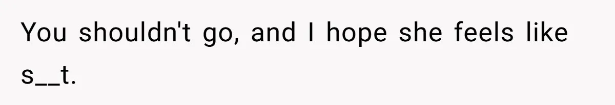 You shouldn't go, and I hope she feels like s__t.