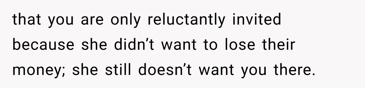 that you are only reluctantly invited because she didn’t want to lose their money; she still doesn’t want you there.