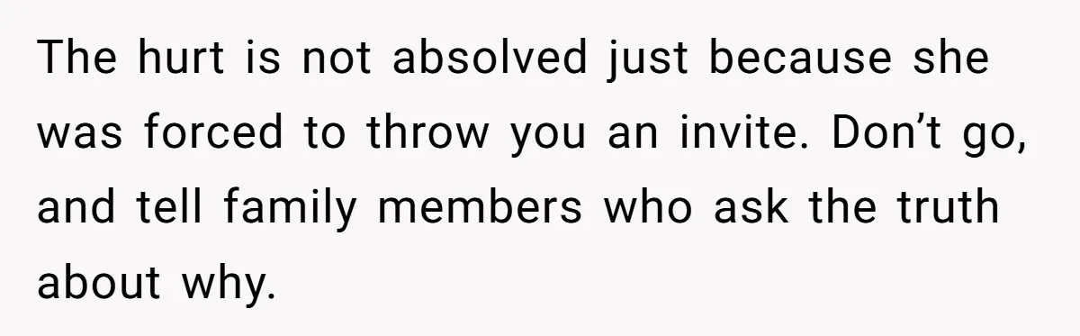The hurt is not absolved just because she was forced to throw you an invite. Don’t go, and tell family members who ask the truth about why.