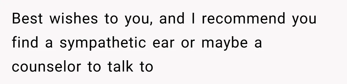 Best wishes to you, and I recommend you find a sympathetic ear or maybe a counselor to talk to