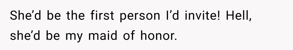 She’d be the first person I’d invite! Hell, she’d be my maid of honor.