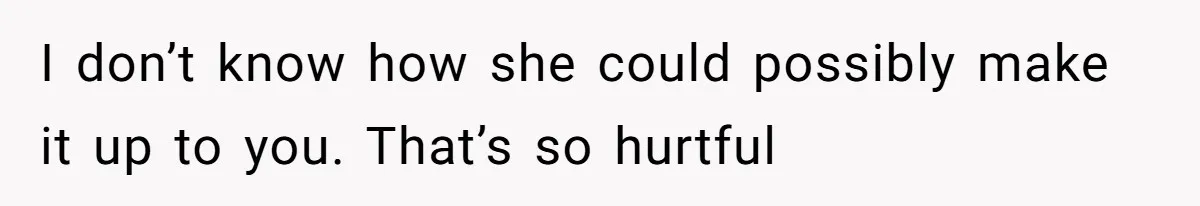 I don’t know how she could possibly make it up to you. That’s so hurtful