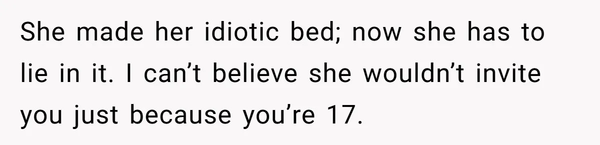 She made her idiotic bed; now she has to lie in it. I can’t believe she wouldn’t invite you just because you’re 17.
