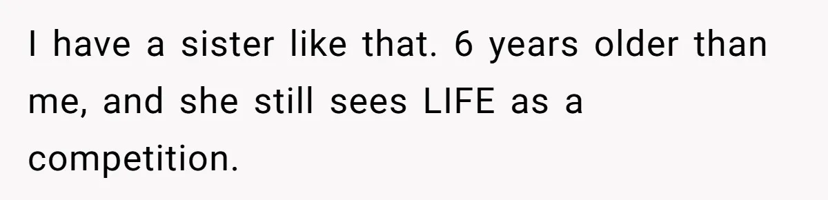 I have a sister like that. 6 years older than me, and she still sees LIFE as a competition.