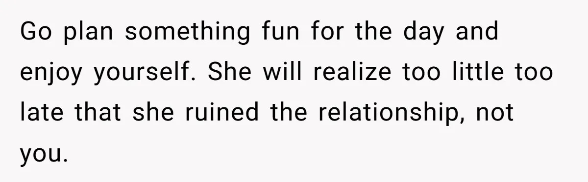 Go plan something fun for the day and enjoy yourself. She will realize too little too late that she ruined the relationship, not you.
